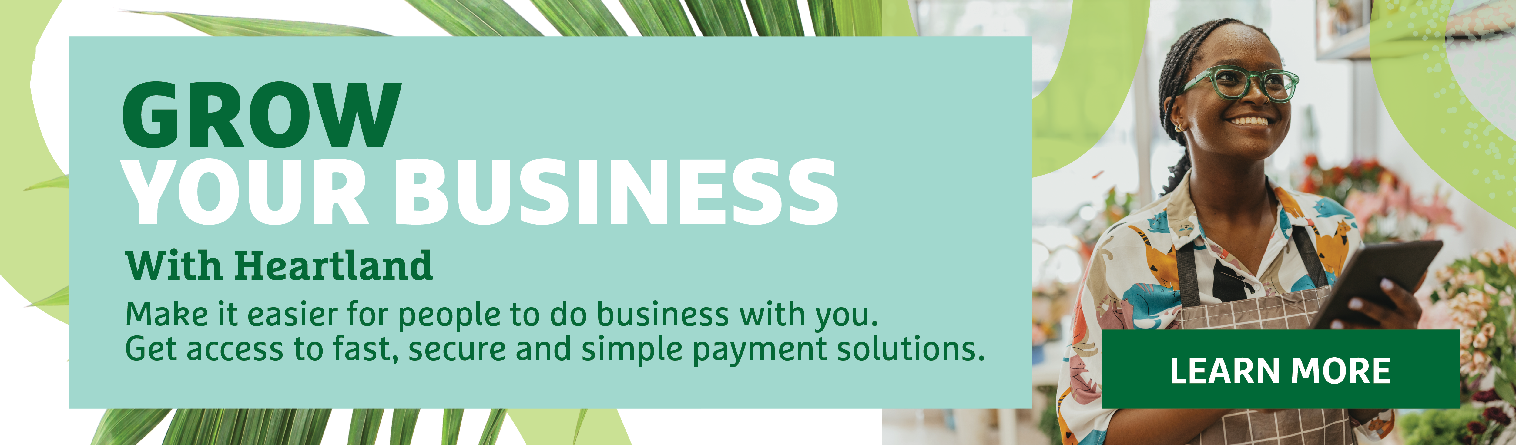 Grow Your Business with Heartland. Make it easier for people to do business with you. Get access to fast, secure and simple payment solutions.